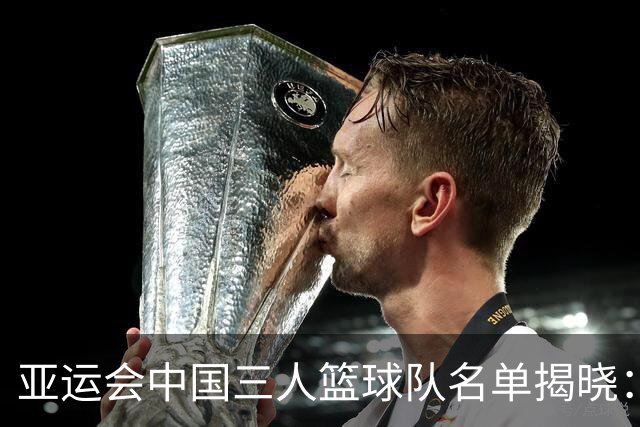 亚运会中国三人篮球队名单揭晓：马典成与韩世豪担当重任